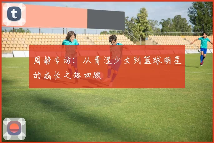 周静专访：从青涩少女到篮球明星的成长之路回顾