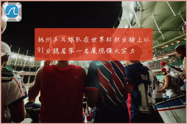 杭州乒乓球队在世界杯积分榜上以91分稳居第一名展现强大实力