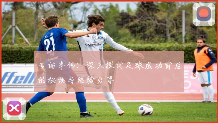 专访李伟：深入探讨足球成功背后的秘诀与经验分享