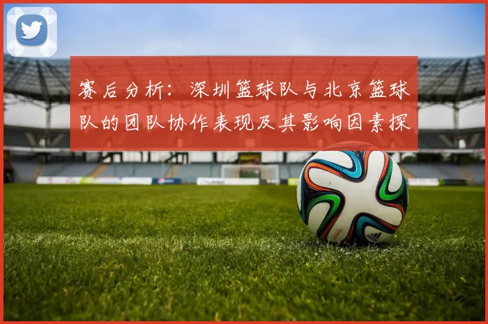 赛后分析：深圳篮球队与北京篮球队的团队协作表现及其影响因素探讨