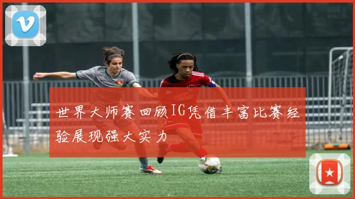 世界大师赛回顾IG凭借丰富比赛经验展现强大实力