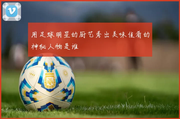 用足球明星的厨艺秀出美味佳肴的神秘人物是谁