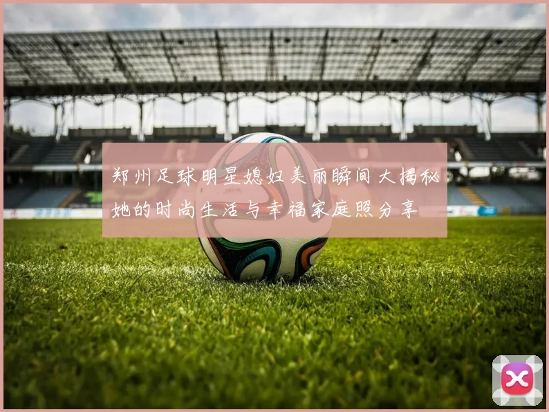 郑州足球明星媳妇美丽瞬间大揭秘她的时尚生活与幸福家庭照分享