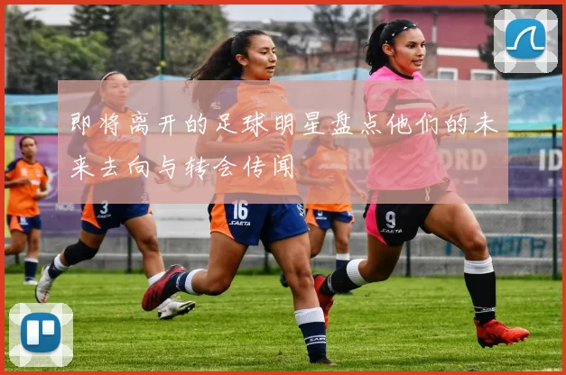 即将离开的足球明星盘点他们的未来去向与转会传闻
