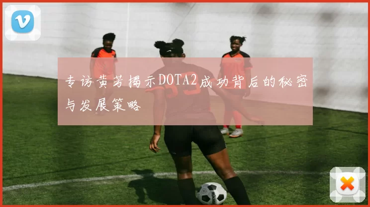 专访黄芳揭示DOTA2成功背后的秘密与发展策略