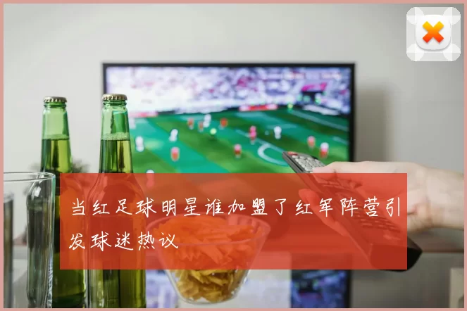 当红足球明星谁加盟了红军阵营引发球迷热议