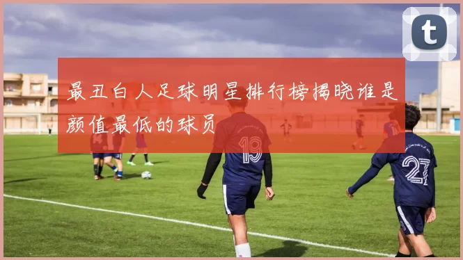最丑白人足球明星排行榜揭晓谁是颜值最低的球员