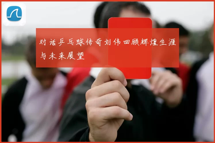 对话乒乓球传奇刘伟回顾辉煌生涯与未来展望