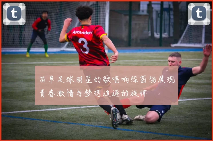苗阜足球明星的歌唱响绿茵场展现青春激情与梦想追逐的旋律