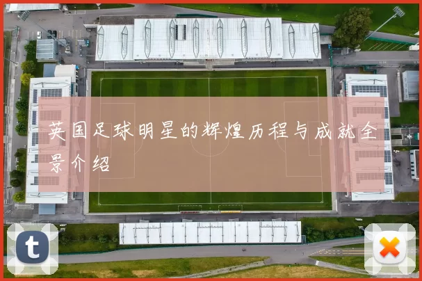 英国足球明星的辉煌历程与成就全景介绍