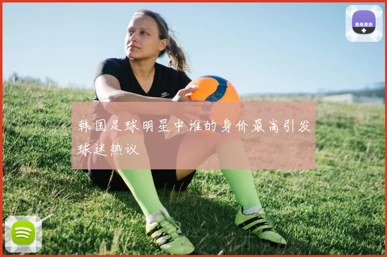 韩国足球明星中谁的身价最高引发球迷热议
