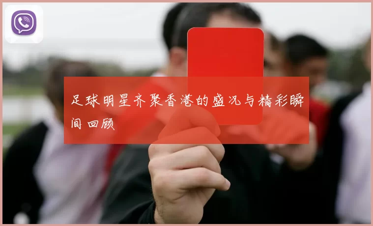 足球明星齐聚香港的盛况与精彩瞬间回顾