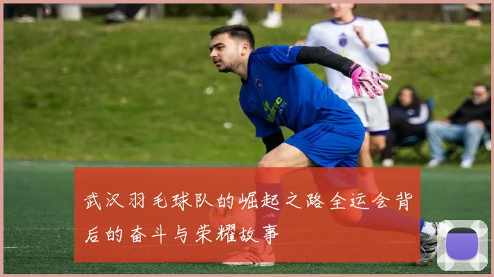 武汉羽毛球队的崛起之路全运会背后的奋斗与荣耀故事