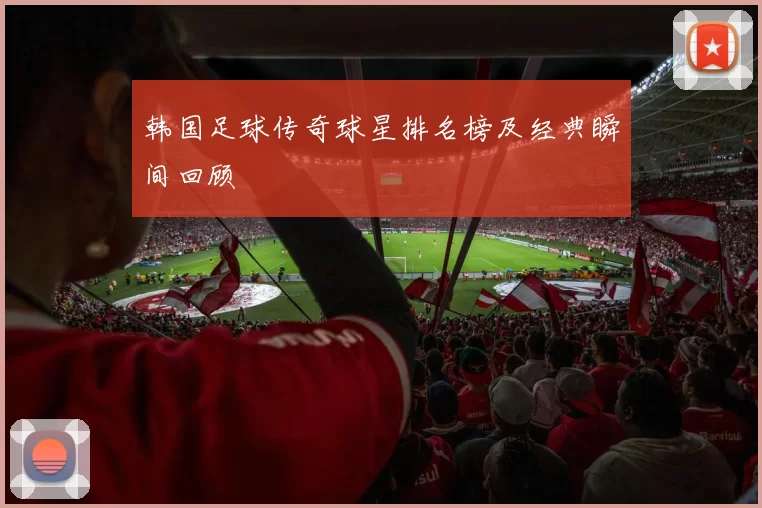 韩国足球传奇球星排名榜及经典瞬间回顾
