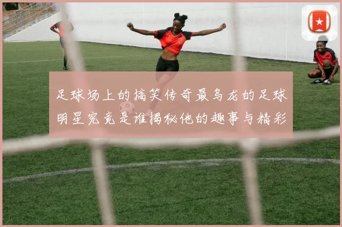 足球场上的搞笑传奇最乌龙的足球明星究竟是谁揭秘他的趣事与精彩瞬间