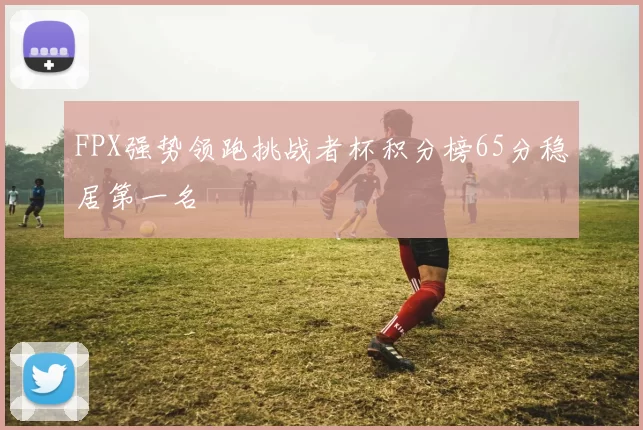 FPX强势领跑挑战者杯积分榜65分稳居第一名