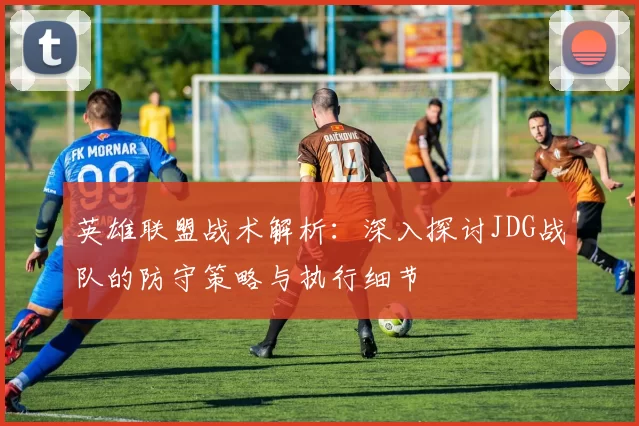 英雄联盟战术解析：深入探讨JDG战队的防守策略与执行细节