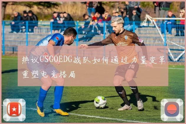 热议CSGOEDG战队如何通过力量变革重塑电竞格局