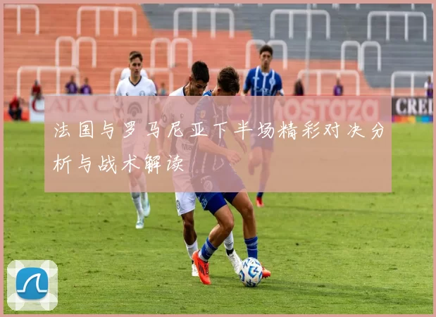 法国与罗马尼亚下半场精彩对决分析与战术解读