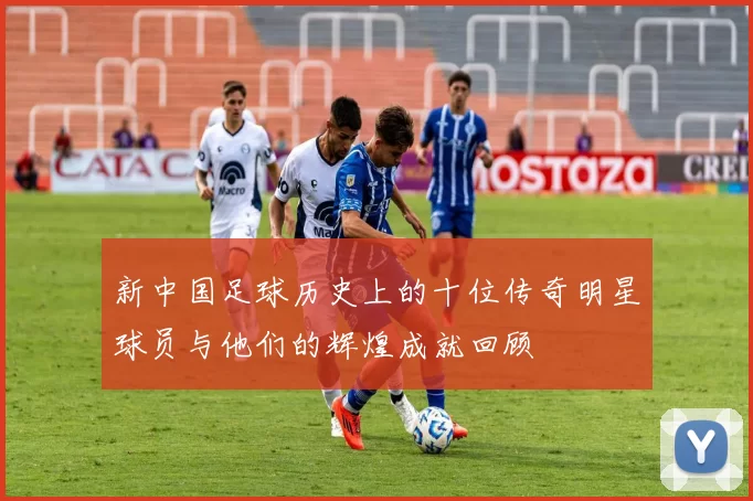 新中国足球历史上的十位传奇明星球员与他们的辉煌成就回顾