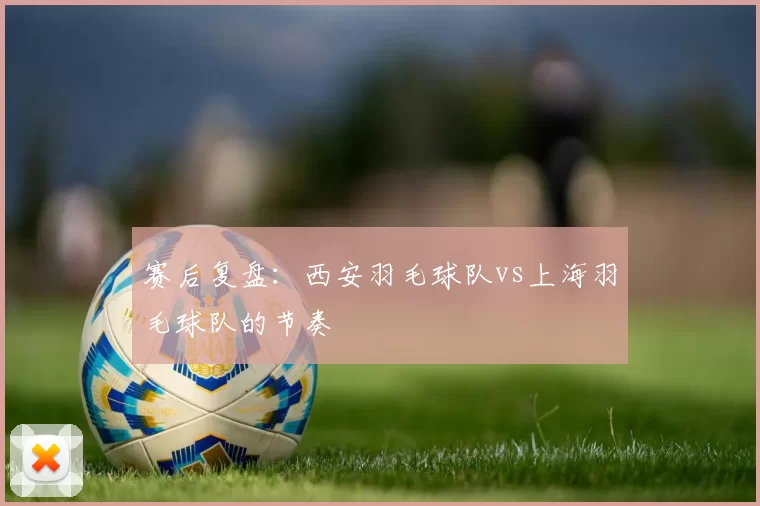 赛后复盘：西安羽毛球队vs上海羽毛球队的节奏