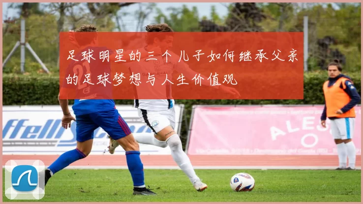 足球明星的三个儿子如何继承父亲的足球梦想与人生价值观