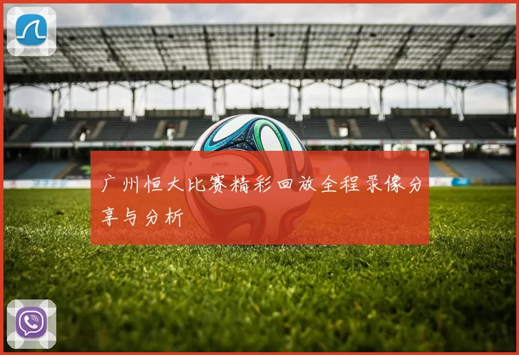 广州恒大比赛精彩回放全程录像分享与分析