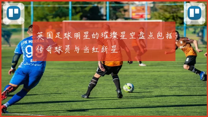 英国足球明星的璀璨星空盘点包括传奇球员与当红新星