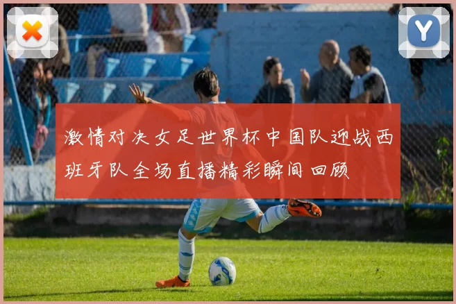 激情对决女足世界杯中国队迎战西班牙队全场直播精彩瞬间回顾
