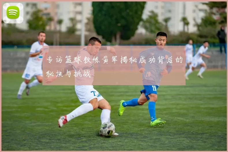 专访篮球教练黄军揭秘成功背后的秘诀与挑战