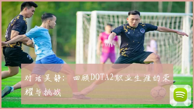 对话吴静：回顾DOTA2职业生涯的荣耀与挑战