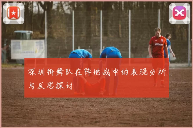 深圳街舞队在阵地战中的表现分析与反思探讨