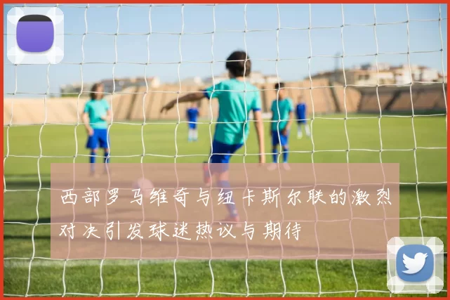 西部罗马维奇与纽卡斯尔联的激烈对决引发球迷热议与期待