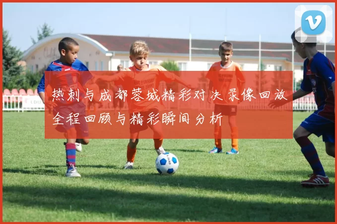 热刺与成都蓉城精彩对决录像回放全程回顾与精彩瞬间分析