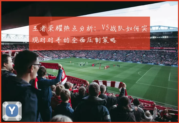 王者荣耀热点分析：V5战队如何实现对对手的全面压制策略