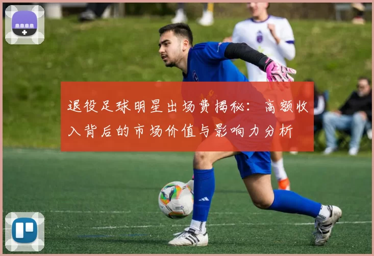 退役足球明星出场费揭秘：高额收入背后的市场价值与影响力分析