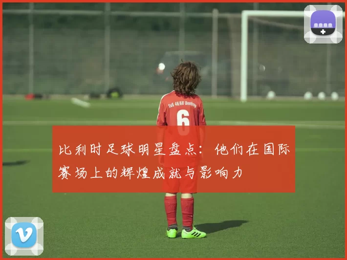 比利时足球明星盘点：他们在国际赛场上的辉煌成就与影响力