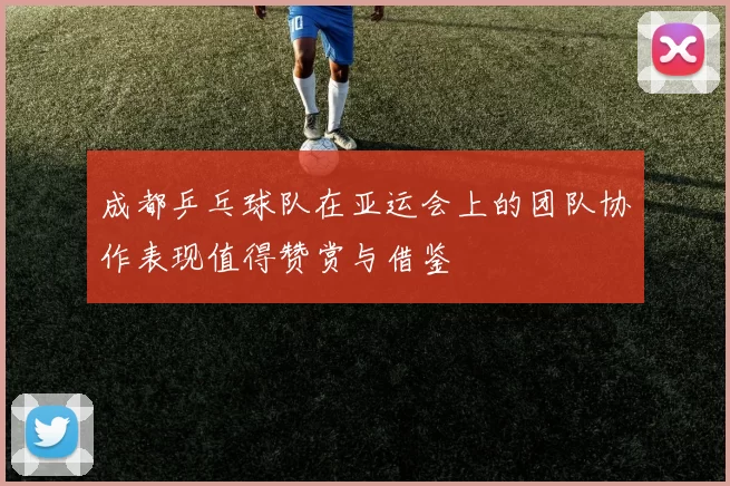 成都乒乓球队在亚运会上的团队协作表现值得赞赏与借鉴