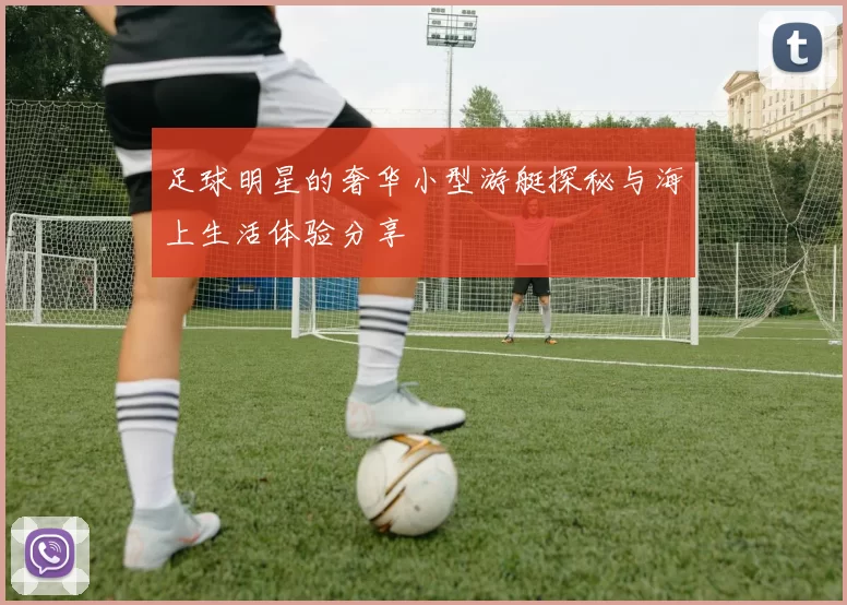 足球明星的奢华小型游艇探秘与海上生活体验分享