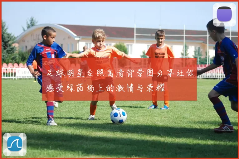 足球明星合照高清背景图分享让你感受绿茵场上的激情与荣耀