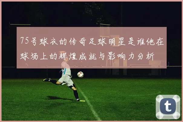 75号球衣的传奇足球明星是谁他在球场上的辉煌成就与影响力分析