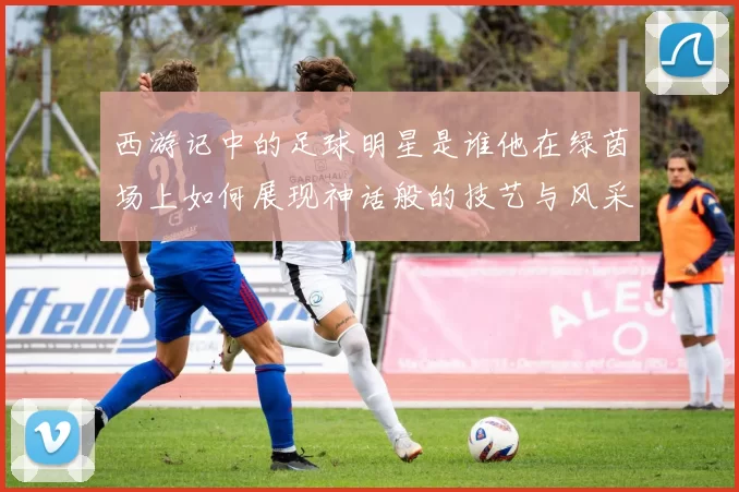 西游记中的足球明星是谁他在绿茵场上如何展现神话般的技艺与风采