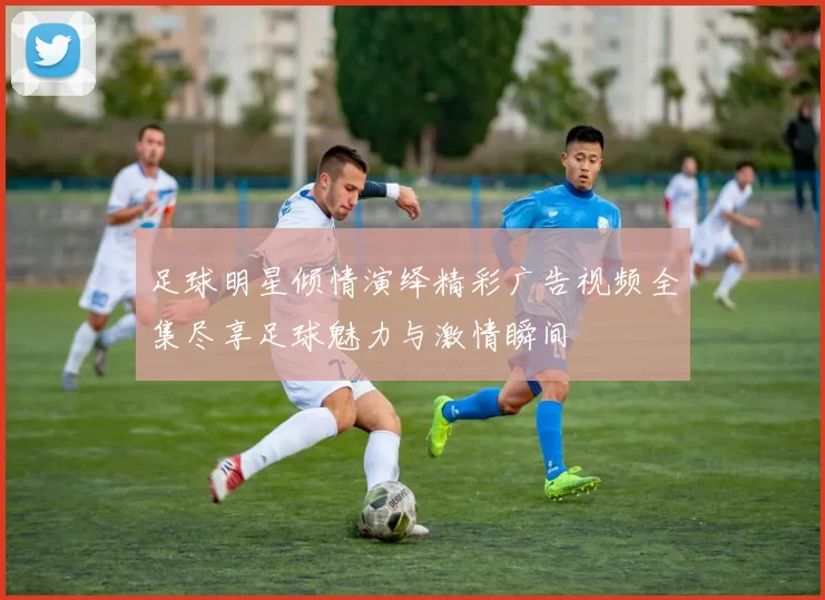 足球明星倾情演绎精彩广告视频全集尽享足球魅力与激情瞬间