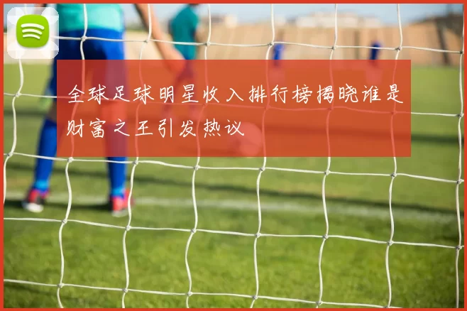 全球足球明星收入排行榜揭晓谁是财富之王引发热议