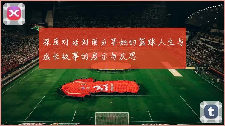 深度对话刘丽分享她的篮球人生与成长故事的启示与反思