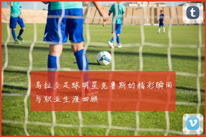 乌拉圭足球明星克鲁斯的精彩瞬间与职业生涯回顾