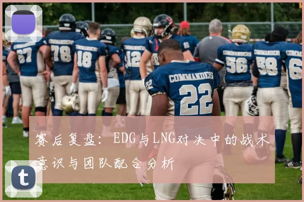 赛后复盘：EDG与LNG对决中的战术意识与团队配合分析