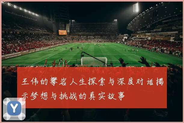 王伟的攀岩人生探索与深度对话揭示梦想与挑战的真实故事