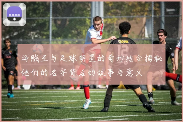海贼王与足球明星的奇妙结合揭秘他们的名字背后的故事与意义