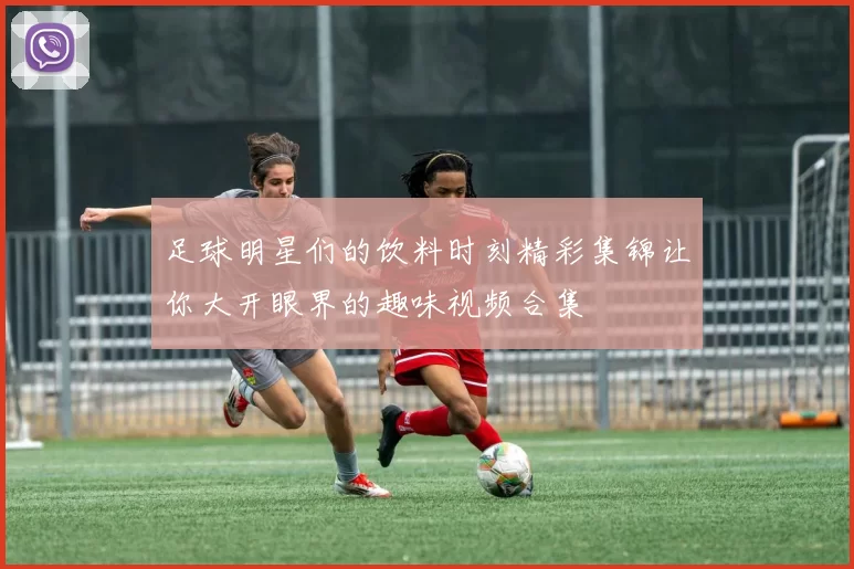 足球明星们的饮料时刻精彩集锦让你大开眼界的趣味视频合集